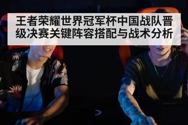 王者荣耀世界冠军杯中国战队晋级决赛关键阵容搭配与战术分析 | kaiyun sports
