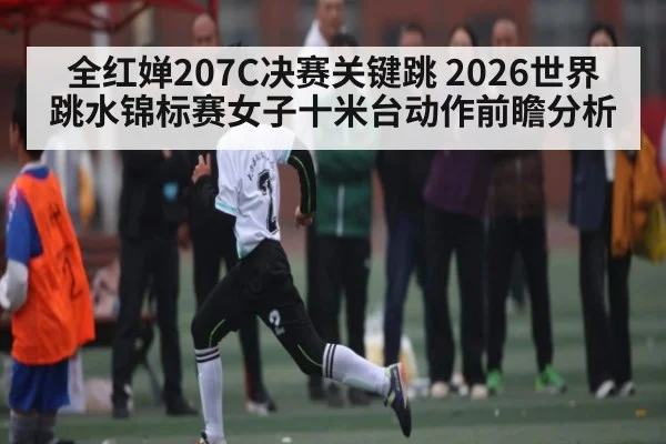 全红婵207C决赛关键跳 2026世界跳水锦标赛女子十米台动作前瞻分析 - kaiyun sports