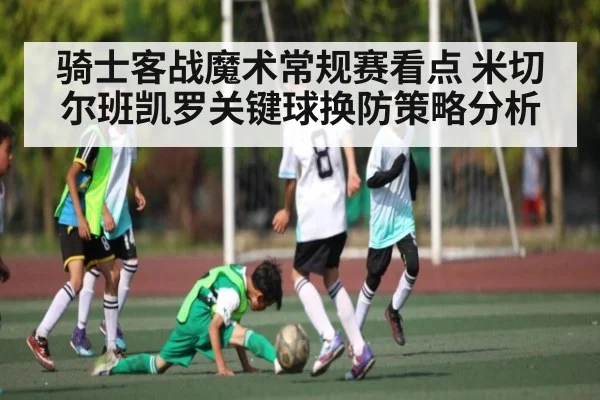 骑士客战魔术常规赛看点 米切尔班凯罗关键球换防策略分析 - kaiyun sports